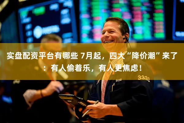 实盘配资平台有哪些 7月起，四大“降价潮”来了：有人偷着乐，有人更焦虑！