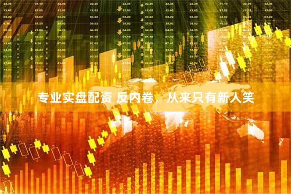 专业实盘配资 反内卷，从来只有新人笑