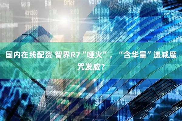 国内在线配资 智界R7“哑火”，“含华量”递减魔咒发威？