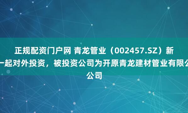 正规配资门户网 青龙管业（002457.SZ）新增一起对外投资，被投资公司为开原青龙建材管业有限公司