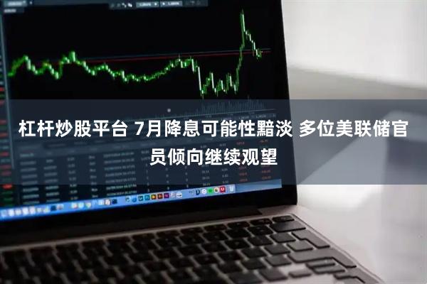 杠杆炒股平台 7月降息可能性黯淡 多位美联储官员倾向继续观望