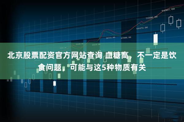 北京股票配资官方网站查询 血糖高，不一定是饮食问题，可能与这5种物质有关