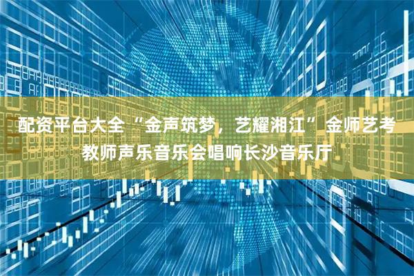 配资平台大全 “金声筑梦，艺耀湘江” 金师艺考教师声乐音乐会唱响长沙音乐厅