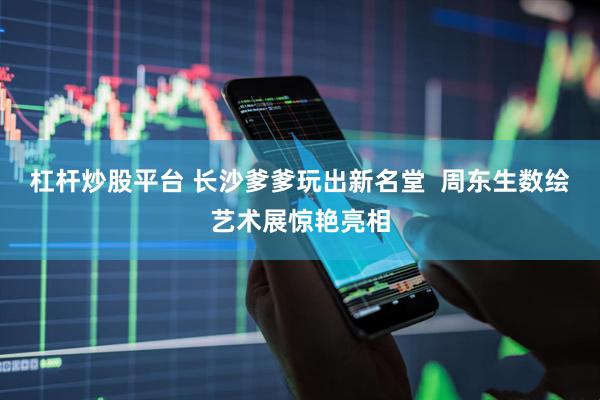 杠杆炒股平台 长沙爹爹玩出新名堂  周东生数绘艺术展惊艳亮相