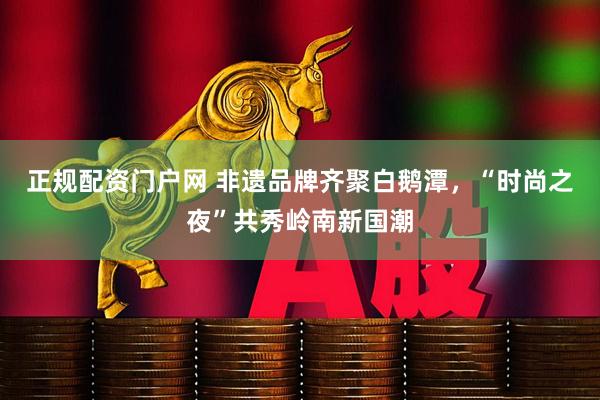 正规配资门户网 非遗品牌齐聚白鹅潭，“时尚之夜”共秀岭南新国潮