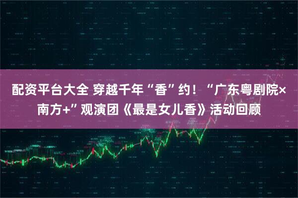 配资平台大全 穿越千年“香”约！“广东粤剧院×南方+”观演团《最是女儿香》活动回顾
