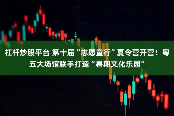 杠杆炒股平台 第十届“志愿童行”夏令营开营！粤五大场馆联手打造“暑期文化乐园”