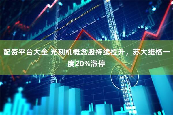 配资平台大全 光刻机概念股持续拉升，苏大维格一度20%涨停