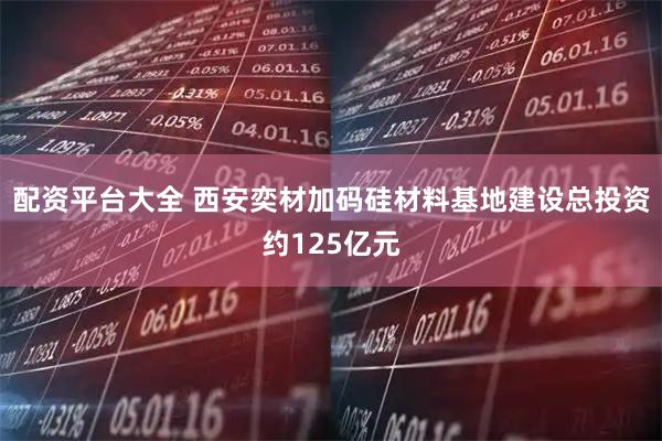 配资平台大全 西安奕材加码硅材料基地建设总投资约125亿元