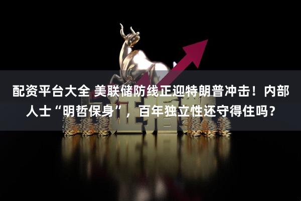 配资平台大全 美联储防线正迎特朗普冲击！内部人士“明哲保身”，百年独立性还守得住吗？